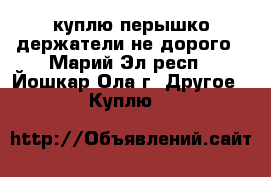 куплю перышко держатели не дорого - Марий Эл респ., Йошкар-Ола г. Другое » Куплю   